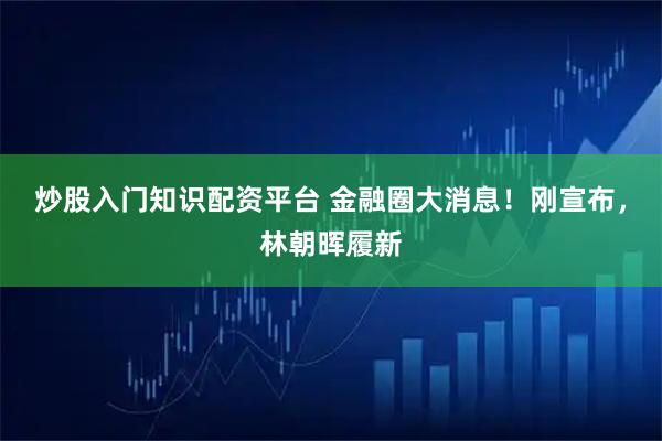 炒股入门知识配资平台 金融圈大消息！刚宣布，林朝晖履新