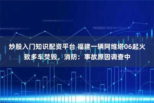 炒股入门知识配资平台 福建一辆阿维塔06起火致多车焚毁，消防：事故原因调查中