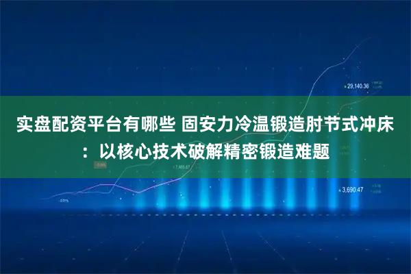 实盘配资平台有哪些 固安力冷温锻造肘节式冲床：以核心技术破解精密锻造难题