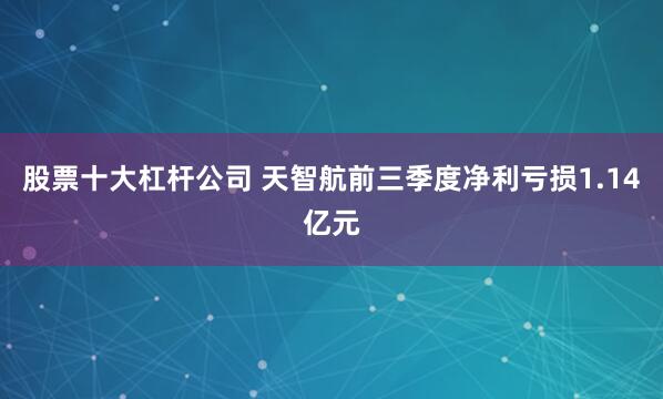 股票十大杠杆公司 天智航前三季度净利亏损1.14亿元