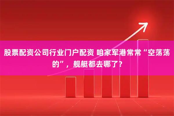 股票配资公司行业门户配资 咱家军港常常“空荡荡的”，舰艇都去哪了？