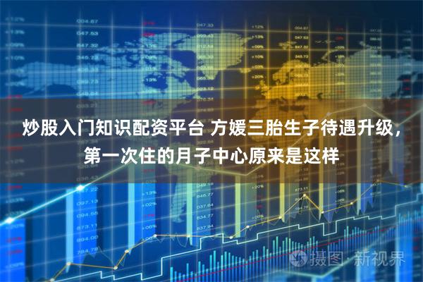 炒股入门知识配资平台 方媛三胎生子待遇升级，第一次住的月子中心原来是这样