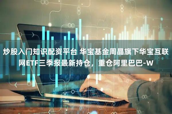 炒股入门知识配资平台 华宝基金周晶旗下华宝互联网ETF三季报最新持仓，重仓阿里巴巴-W