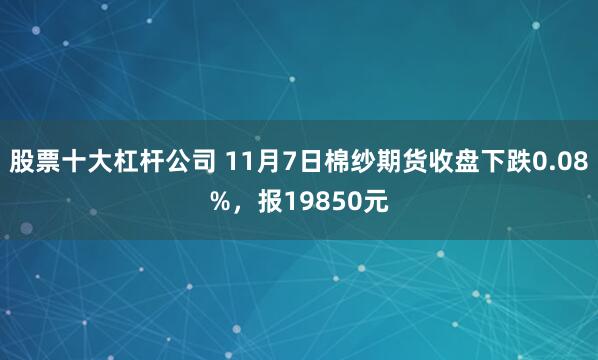 股票十大杠杆公司 11月7日棉纱期货收盘下跌0.08%，报19850元