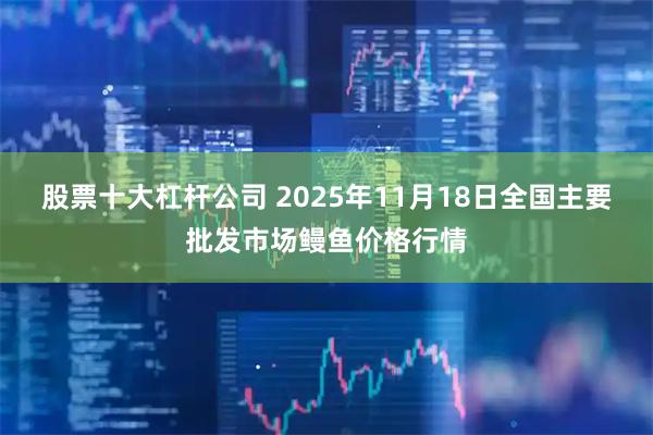 股票十大杠杆公司 2025年11月18日全国主要批发市场鳗鱼价格行情