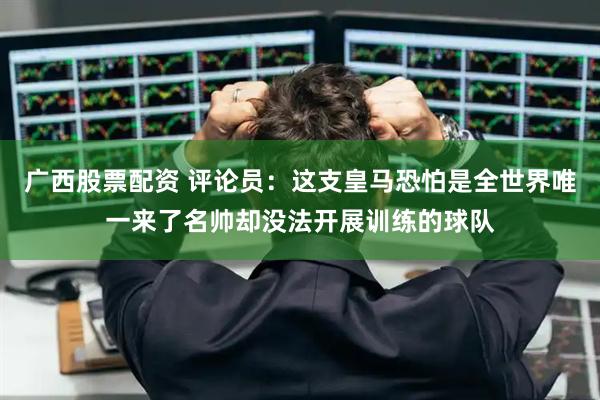 广西股票配资 评论员：这支皇马恐怕是全世界唯一来了名帅却没法开展训练的球队