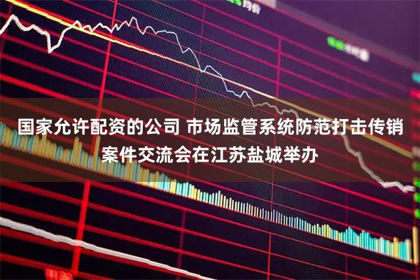 国家允许配资的公司 市场监管系统防范打击传销案件交流会在江苏盐城举办