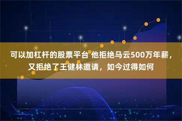 可以加杠杆的股票平台 他拒绝马云500万年薪，又拒绝了王健林邀请，如今过得如何