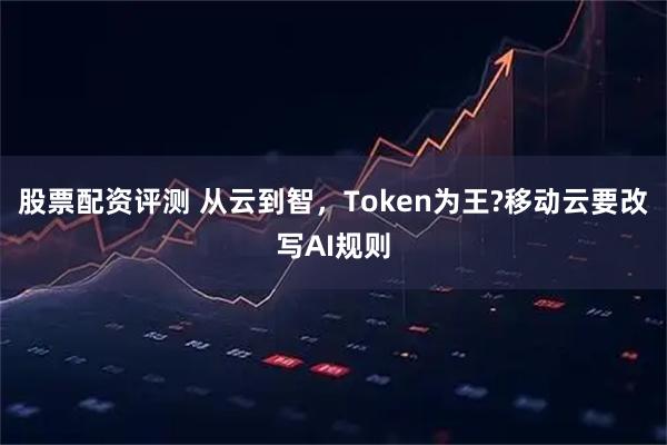 股票配资评测 从云到智，Token为王?移动云要改写AI规则