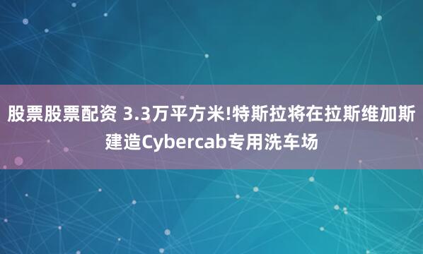 股票股票配资 3.3万平方米!特斯拉将在拉斯维加斯建造Cybercab专用洗车场