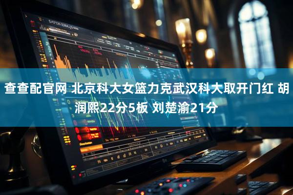 查查配官网 北京科大女篮力克武汉科大取开门红 胡润熙22分5板 刘楚渝21分